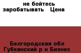 не бойтесь заробатывать › Цена ­ 1 950 - Белгородская обл., Губкинский р-н Бизнес » Продажа готового бизнеса   . Белгородская обл.